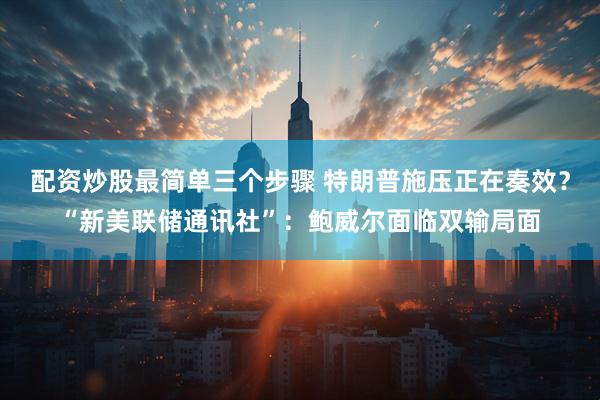 配资炒股最简单三个步骤 特朗普施压正在奏效？“新美联储通讯社”：鲍威尔面临双输局面