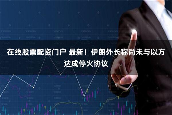 在线股票配资门户 最新！伊朗外长称尚未与以方达成停火协议