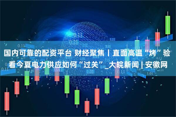 国内可靠的配资平台 财经聚焦丨直面高温“烤”验 看今夏电力供应如何“过关”_大皖新闻 | 安徽网