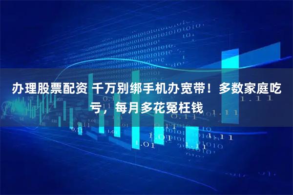 办理股票配资 千万别绑手机办宽带！多数家庭吃亏，每月多花冤枉钱
