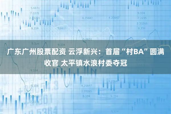 广东广州股票配资 云浮新兴：首届“村BA”圆满收官 太平镇水浪村委夺冠